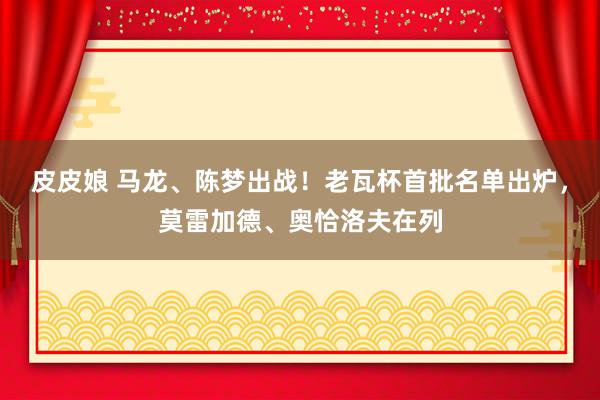 皮皮娘 马龙、陈梦出战！老瓦杯首批名单出炉，莫雷加德、奥恰洛夫在列