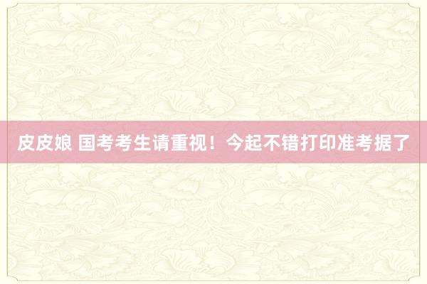 皮皮娘 国考考生请重视！今起不错打印准考据了