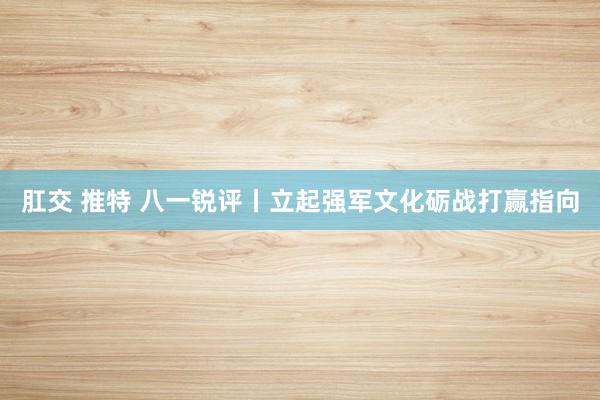 肛交 推特 八一锐评丨立起强军文化砺战打赢指向