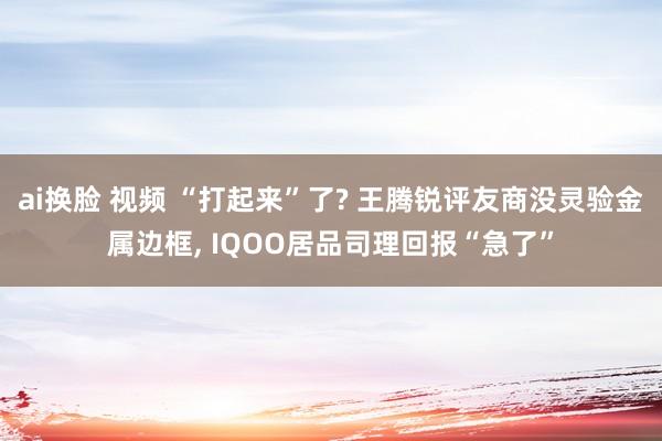 ai换脸 视频 “打起来”了? 王腾锐评友商没灵验金属边框, IQOO居品司理回报“急了”