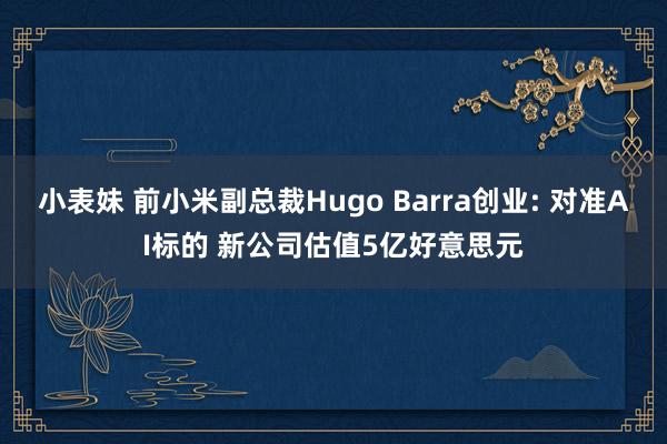 小表妹 前小米副总裁Hugo Barra创业: 对准AI标的 新公司估值5亿好意思元