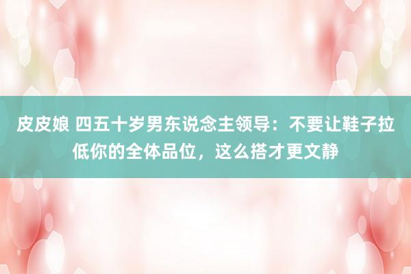 皮皮娘 四五十岁男东说念主领导：不要让鞋子拉低你的全体品位，这么搭才更文静