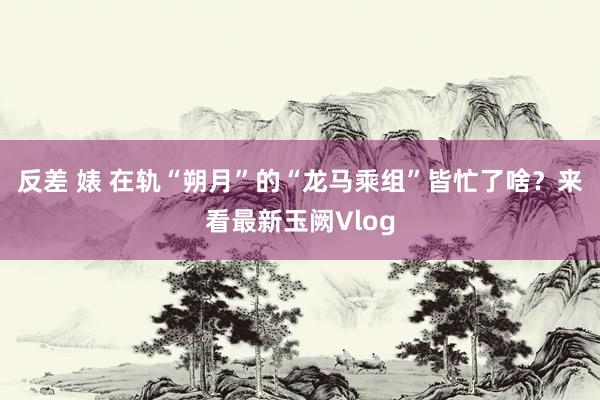 反差 婊 在轨“朔月”的“龙马乘组”皆忙了啥？来看最新玉阙Vlog