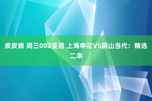 皮皮娘 周三002亚冠 上海申花VS蔚山当代：精选二串