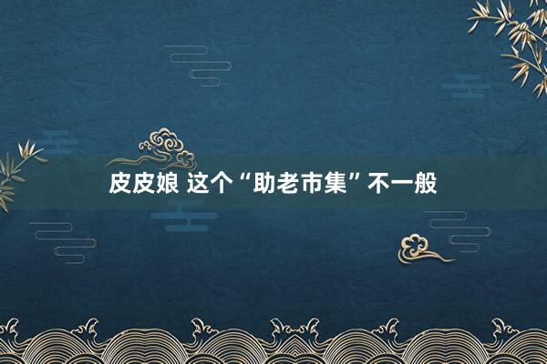 皮皮娘 这个“助老市集”不一般