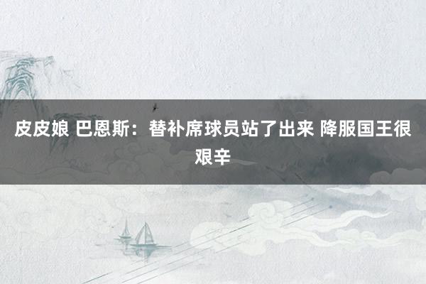 皮皮娘 巴恩斯：替补席球员站了出来 降服国王很艰辛