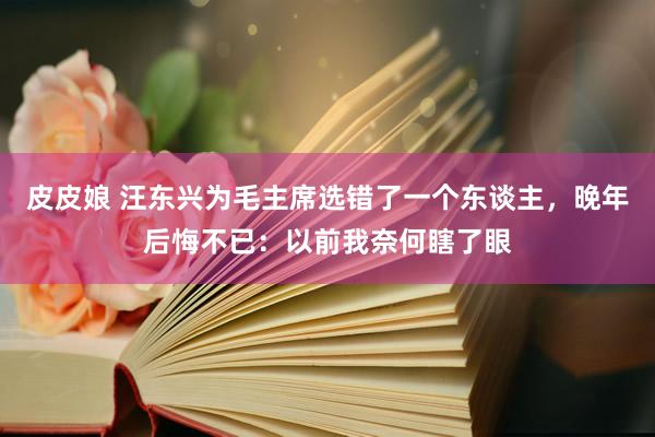 皮皮娘 汪东兴为毛主席选错了一个东谈主，晚年后悔不已：以前我奈何瞎了眼