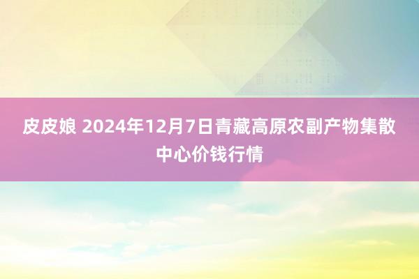 皮皮娘 2024年12月7日青藏高原农副产物集散中心价钱行情