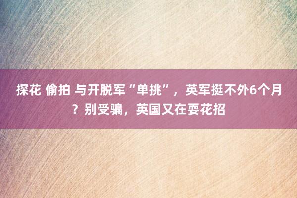 探花 偷拍 与开脱军“单挑”，英军挺不外6个月？别受骗，英国又在耍花招