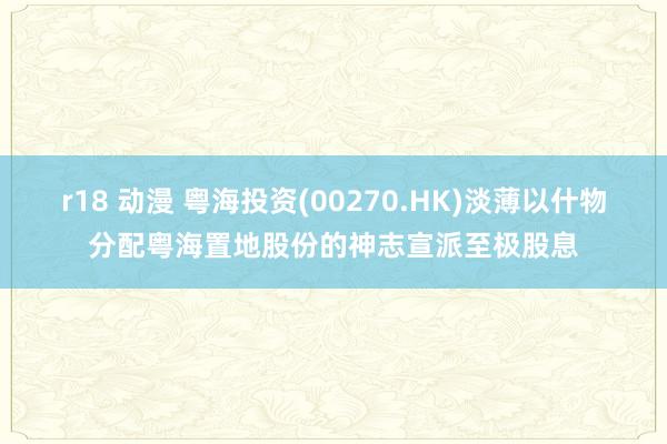 r18 动漫 粤海投资(00270.HK)淡薄以什物分配粤海置地股份的神志宣派至极股息