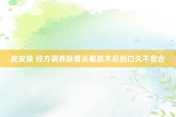 皮皮娘 经方调养脉管炎截肢术后创口久不愈合