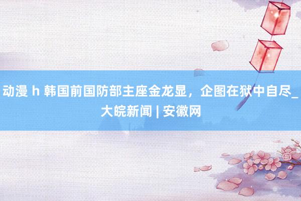 动漫 h 韩国前国防部主座金龙显，企图在狱中自尽_大皖新闻 | 安徽网