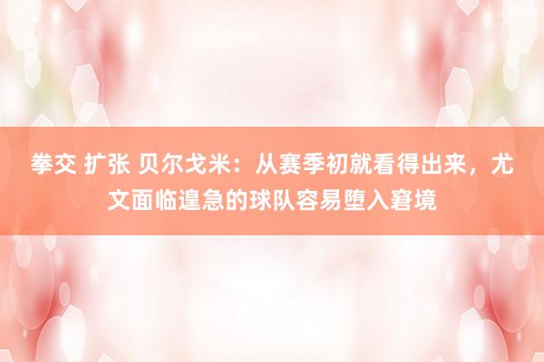 拳交 扩张 贝尔戈米：从赛季初就看得出来，尤文面临遑急的球队容易堕入窘境