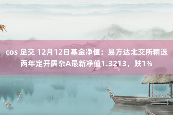 cos 足交 12月12日基金净值：易方达北交所精选两年定开羼杂A最新净值1.3213，跌1%