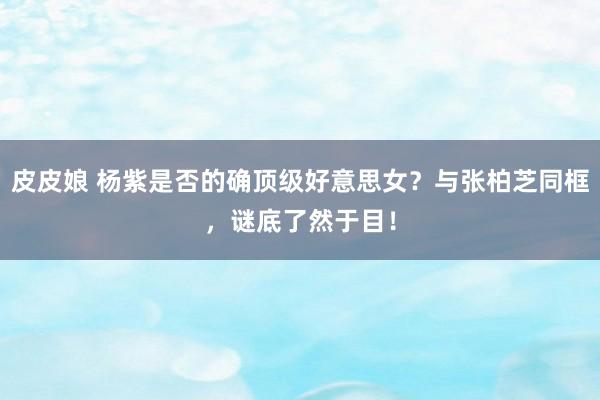 皮皮娘 杨紫是否的确顶级好意思女？与张柏芝同框，谜底了然于目！
