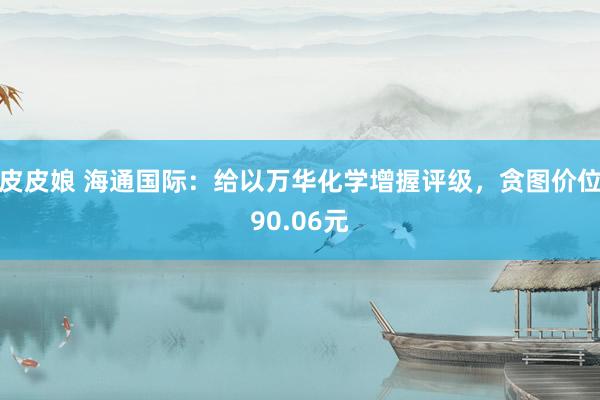 皮皮娘 海通国际：给以万华化学增握评级，贪图价位90.06元