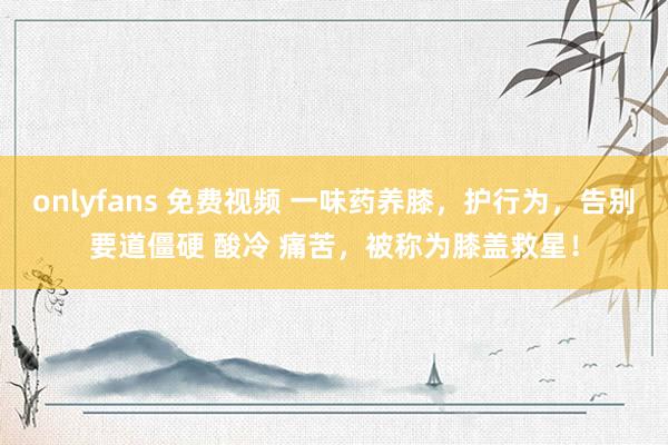 onlyfans 免费视频 一味药养膝，护行为，告别要道僵硬 酸冷 痛苦，被称为膝盖救星！