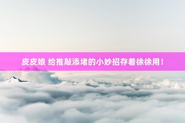 皮皮娘 给推敲添堵的小妙招存着徐徐用！
