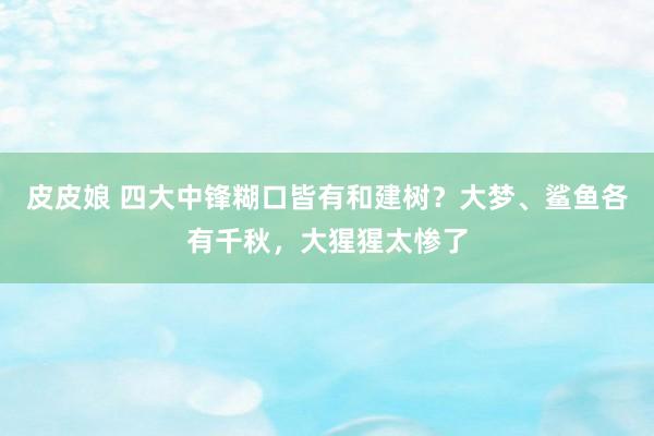 皮皮娘 四大中锋糊口皆有和建树？大梦、鲨鱼各有千秋，大猩猩太惨了