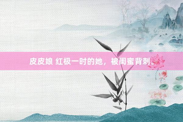 皮皮娘 红极一时的她，被闺蜜背刺。