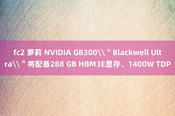 fc2 萝莉 NVIDIA GB300\＂Blackwell Ultra\＂将配备288 GB HBM3E显存、1400W TDP