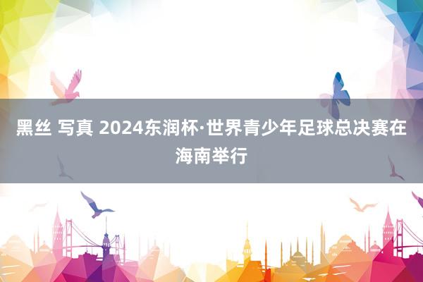 黑丝 写真 2024东润杯·世界青少年足球总决赛在海南举行