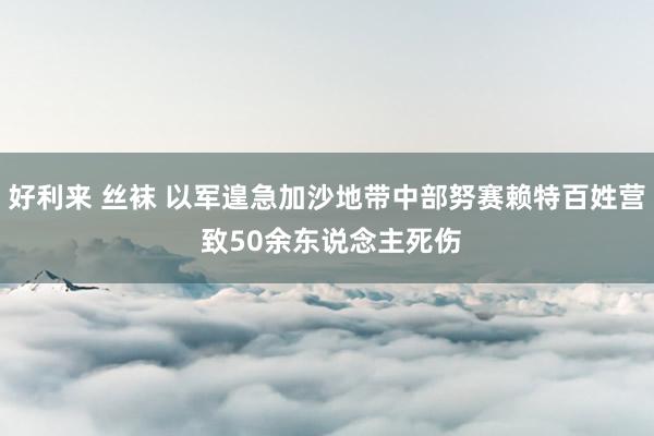 好利来 丝袜 以军遑急加沙地带中部努赛赖特百姓营 致50余东说念主死伤