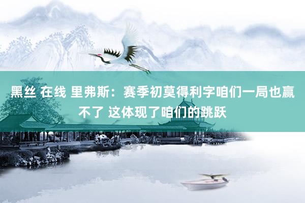 黑丝 在线 里弗斯：赛季初莫得利字咱们一局也赢不了 这体现了咱们的跳跃