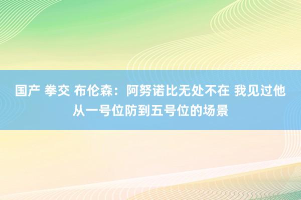 国产 拳交 布伦森：阿努诺比无处不在 我见过他从一号位防到五号位的场景