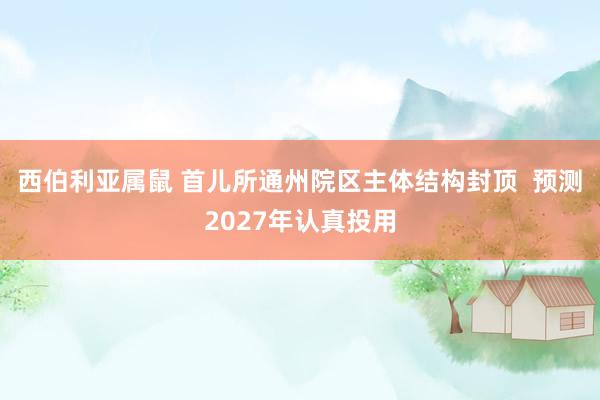 西伯利亚属鼠 首儿所通州院区主体结构封顶  预测2027年认真投用