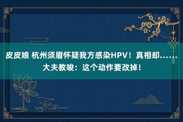 皮皮娘 杭州须眉怀疑我方感染HPV！真相却……大夫教唆：这个动作要改掉！