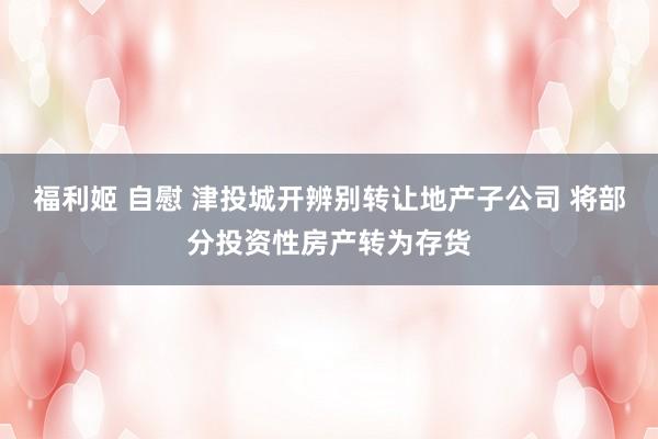 福利姬 自慰 津投城开辨别转让地产子公司 将部分投资性房产转为存货