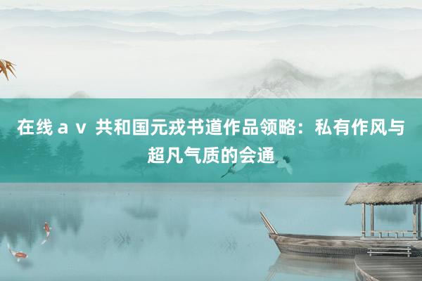 在线ａｖ 共和国元戎书道作品领略：私有作风与超凡气质的会通