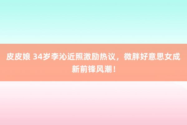 皮皮娘 34岁李沁近照激励热议，微胖好意思女成新前锋风潮！