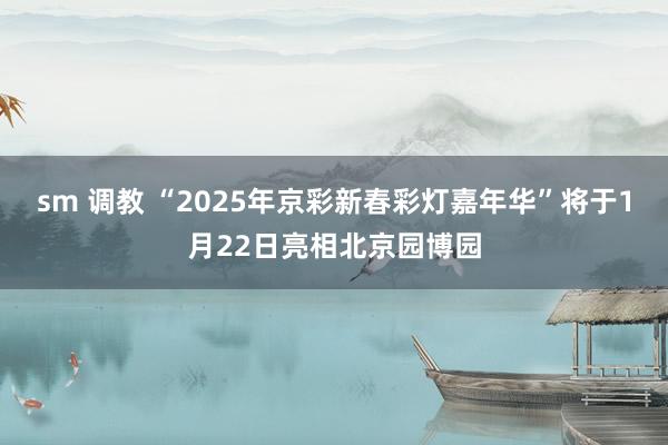 sm 调教 “2025年京彩新春彩灯嘉年华”将于1月22日亮相北京园博园