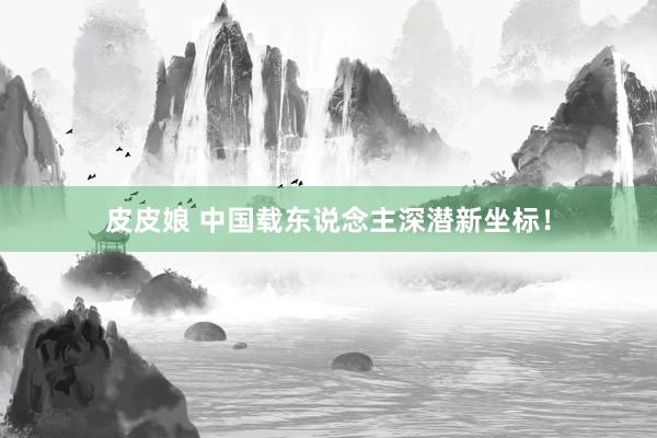 皮皮娘 中国载东说念主深潜新坐标！