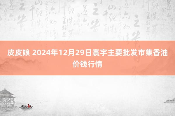 皮皮娘 2024年12月29日寰宇主要批发市集香油价钱行情