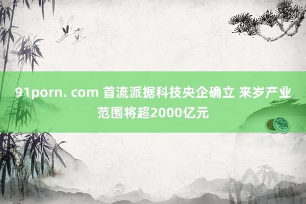 91porn. com 首流派据科技央企确立 来岁产业范围将超2000亿元