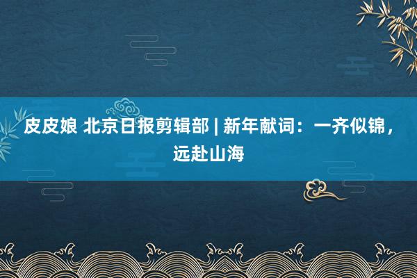 皮皮娘 北京日报剪辑部 | 新年献词：一齐似锦，远赴山海