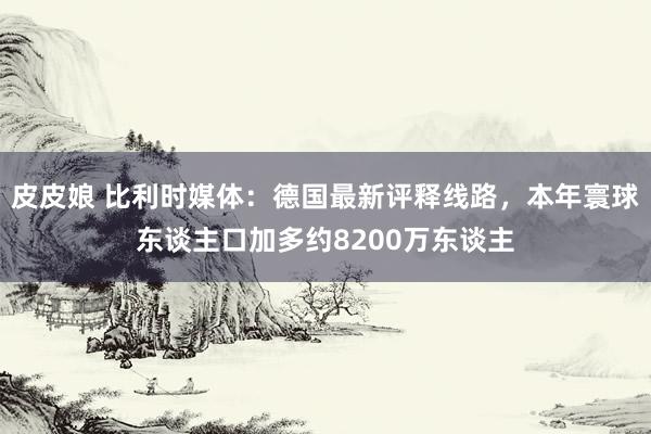 皮皮娘 比利时媒体：德国最新评释线路，本年寰球东谈主口加多约8200万东谈主