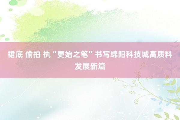 裙底 偷拍 执“更始之笔”书写绵阳科技城高质料发展新篇