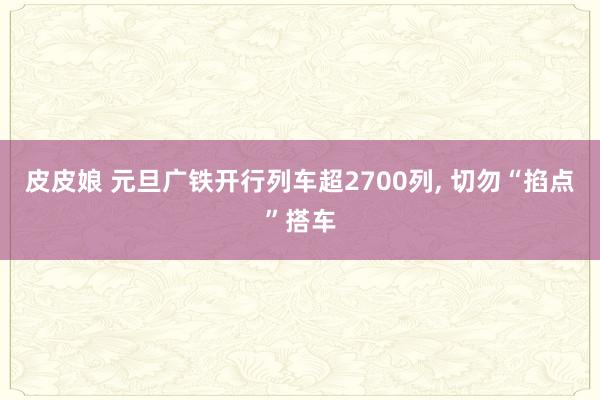 皮皮娘 元旦广铁开行列车超2700列, 切勿“掐点”搭车