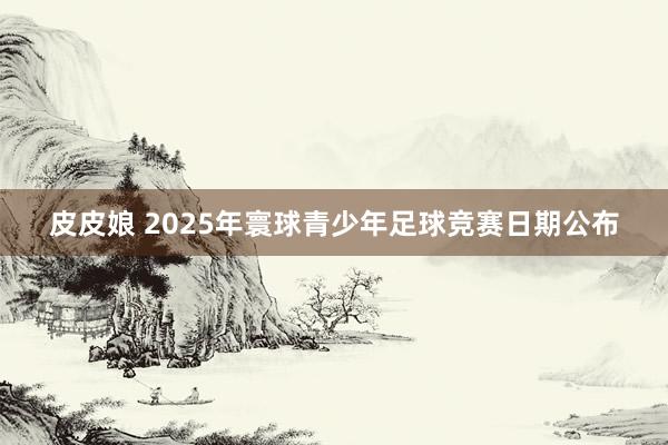 皮皮娘 2025年寰球青少年足球竞赛日期公布
