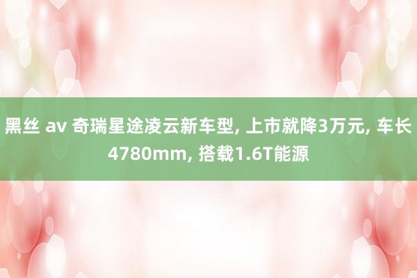 黑丝 av 奇瑞星途凌云新车型, 上市就降3万元, 车长4780mm, 搭载1.6T能源
