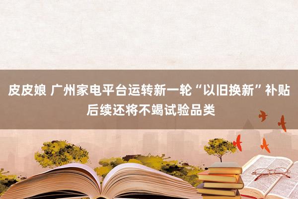 皮皮娘 广州家电平台运转新一轮“以旧换新”补贴 后续还将不竭试验品类