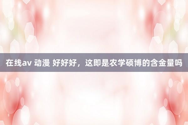 在线av 动漫 好好好，这即是农学硕博的含金量吗