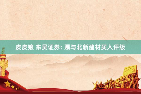 皮皮娘 东吴证券: 赐与北新建材买入评级