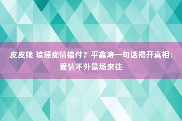 皮皮娘 琼瑶痴情错付？平鑫涛一句话揭开真相：爱情不外是场来往