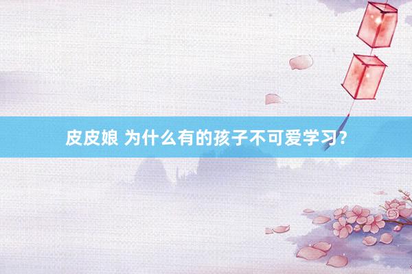 皮皮娘 为什么有的孩子不可爱学习？