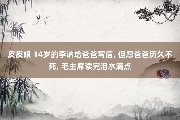 皮皮娘 14岁的李讷给爸爸写信, 但愿爸爸历久不死, 毛主席读完泪水滴点